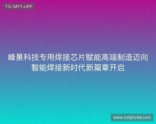 峰景科技专用焊接芯片赋能高端制造迈向智能焊接新时代新篇章开启